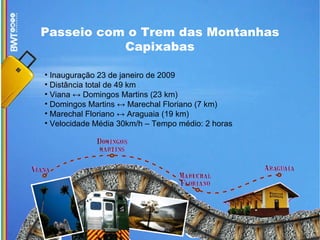 Passeio com o Trem das Montanhas Capixabas Inauguração 23 de janeiro de 2009 Distância total de 49 km Viana ↔ Domingos Martins (23 km)‏ Domingos Martins ↔ Marechal Floriano (7 km)‏ Marechal Floriano ↔ Araguaia (19 km)‏ Velocidade Média 30km/h – Tempo médio: 2 horas 