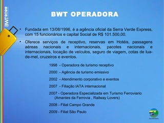 Fundada em 13/08/1996, é a agência oficial da Serra Verde Express, com 15 funcionários e capital Social de R$ 101.500,00.  Oferece serviços de receptivo, reservas em Hotéis, passagens aéreas nacionais e internacionais, pacotes nacionais e internacionais, locação de veículos, seguro de viagem, cotas de lua-de-mel, cruzeiros e eventos.  1998  - Operadora de turismo receptivo 2000  - Agência de turismo emissivo 2002  - Atendimento corporativo e eventos 2007  - Filiação IATA internacional 2007 - Operadora Especializada em Turismo Ferroviario (Amantes da Ferrovia , Railway Lovers)‏ 2008 - Filial Campo Grande 2009 - Filial São Paulo BWT OPERADORA 
