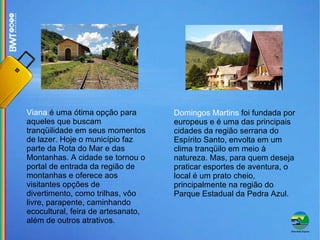 Viana  é uma ótima opção para aqueles que buscam tranqüilidade em seus momentos de lazer. Hoje o município faz parte da Rota do Mar e das Montanhas. A cidade se tornou o portal de entrada da região de montanhas e oferece aos visitantes opções de divertimento, como trilhas, vôo livre, parapente, caminhando ecocultural, feira de artesanato, além de outros atrativos. Domingos Martins  foi fundada por europeus e é uma das principais cidades da região serrana do Espírito Santo, envolta em um clima tranqüilo em meio à natureza. Mas, para quem deseja praticar esportes de aventura, o local é um prato cheio, principalmente na região do Parque Estadual da Pedra Azul. 