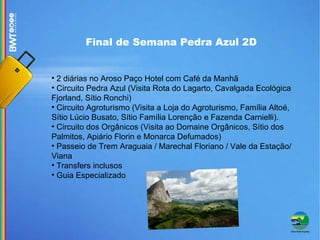 Final de Semana Pedra Azul 2D 2 diárias no Aroso Paço Hotel com Café da Manhã Circuito Pedra Azul (Visita Rota do Lagarto, Cavalgada Ecológica Fjorland, Sítio Ronchi)‏ Circuito Agroturismo (Visita a Loja do Agroturismo, Família Altoé, Sítio Lúcio Busato, Sítio Família Lorenção e Fazenda Carnielli). Circuito dos Orgânicos (Visita ao Domaine Orgânicos, Sítio dos Palmitos, Apiário Florin e Monarca Defumados)‏ Passeio de Trem Araguaia / Marechal Floriano / Vale da Estação/ Viana Transfers inclusos Guia Especializado 