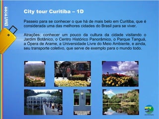 City tour Curitiba – 1D Passeio para se conhecer o que há de mais belo em Curitiba, que é considerada uma das melhores cidades do Brasil para se viver.  Atrações: conhecer um pouco da cultura da cidade visitando o Jardim Botânico, o Centro Histórico Panorâmico, o Parque Tanguá, a Ópera de Arame, a Universidade Livre do Meio Ambiente, e ainda, seu transporte coletivo, que serve de exemplo para o mundo todo. 