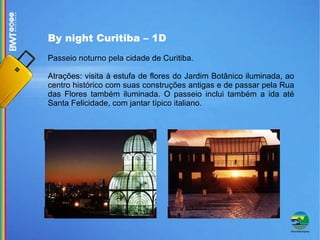 By night Curitiba – 1D Passeio noturno pela cidade de Curitiba. Atrações: visita à estufa de flores do Jardim Botânico iluminada, ao centro histórico com suas construções antigas e de passar pela Rua das Flores também iluminada. O passeio inclui também a ida até Santa Felicidade, com jantar típico italiano. 