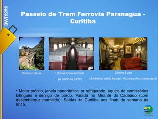 Passeio de Trem Ferrovia Paranaguá - Curitiba Motor próprio, janela panorâmica, ar refrigerado, equipe de comissários bilíngues e serviço de bordo. Parada no Mirante do Cadeado (com desembarque permitido). Saídas de Curitiba aos finais de semana às 9h15. Litorina Externa Litorina Convencional (A partir de jul/10) ‏ Litorina Luxo (Ambiente estilo lounge / Acompanha champagne)‏ 