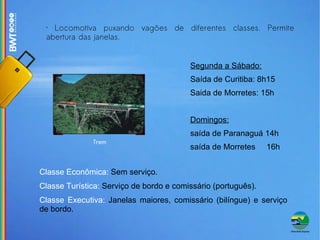 Trem Locomotiva puxando vagões de diferentes classes. Permite abertura das janelas. Classe Econômica:  Sem serviço. Classe Turística:  Serviço de bordo e comissário (português). Classe Executiva:  Janelas maiores, comissário (bilíngue) e serviço de bordo. Segunda a Sábado: Saída de Curitiba: 8h15 Saida de Morretes: 15h Domingos: saída de Paranaguá 14h saída de Morretes  16h 