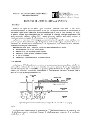 1
CONSERVAÇÃO E
RECUPERAÇÃO DOS SOLOS
Karla Patricia S. Oliveira R. Esquerre
PONTIFÍCIA UNIVERSIDADE CATÓLICA DE CAMPINAS
ENGENHARIA AMBIENTAL
EXTRAÇÃO DE VAPOR DO SOLO e AIR SPARGING
1. Introdução
Extração de vapor do solo (Soil Vapor Extraction), conhecida como SVE, é uma técnica
relativamente simples de remediação do solo in situ, que visa separar fisicamente os contaminantes do
solo. Como o nome sugere, SVE extrai os contaminantes do solo na forma de vapor. Portanto, esta técnica
só pode ser aplicada para contaminantes que têm a tendência de volatilizar ou evaporar facilmente. SVE
remove compostos orgânicos voláteis (VOC) e alguns compostos orgânicos semi-voláteis presentes na
zona insaturada do solo (a parte do subsolo acima do nível do aquífero).
Aplicando-se vácuo num sistema de poços, os contaminantes são aspirados para a superfície como
gases ou vapores. Frequentemente, poços de injeção de ar são instalados para aumentar o fluxo de ar e
aumentar a taxa de remoção dos contaminantes. Esta injeção de ar, pode, em muitos casos, estimular a
biorremediação de alguns contaminantes.
Outros nomes pelos quais é conhecida a técnica de SVE são apresentados abaixo,
• Volatilização in situ (in situ volatilization)
• Ventilação do solo in situ (in situ soil venting)
• Ventilação forçada do solo (forced soil venting)
• In situ air stripping
• Extração por vácuo do solo (soil vacuum extraction)
2. Air sparging
A técnica de SVE não pode remover sozinha os contaminantes na zona saturada do subsolo. Nos
locais onde a contaminação está na zona saturada, um processo chamado de air sparging pode ser
utilizado em conjunto com o sistema SVE. Air sparging significa bombeamento de ar para dentro da zona
saturada para favorecer a liberação dos contaminantes na forma de bolhas para a zona insaturada, onde os
poços de extração do SVE podem removê-los.
Figura 1: Esquema de um sistema de extração de vapor do solo associado ao air sparging.
3. SVE
A primeira etapa para construção de um sistema de SVE é a instalação de poços de extração de vapor
e de injeção de ar na área contaminada. Os poços de injeção empregam compressor de ar para forçar a
entrada do ar na solo.
 