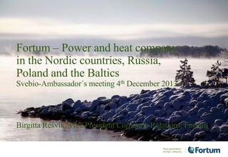 Birgitta Resvik, Vice President Corporate Relations, Fortum
Fortum – Power and heat company
in the Nordic countries, Russia,
Poland and the Baltics
Svebio-Ambassador´s meeting 4th December 2013
 