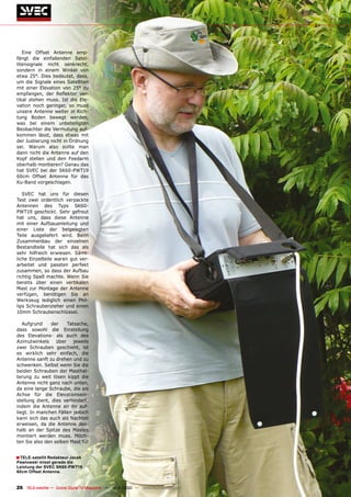 Eine Offset Antenne emp-
fängt die einfallenden Satel-
litensignale nicht senkrecht,
sondern in einem Winkel von
etwa 25°. Dies bedeutet, dass,
um die Signale eines Satelliten
mit einer Elevation von 25° zu
empfangen, der Reflektor ver-
tikal stehen muss. Ist die Ele-
vation noch geringer, so muss
unsere Antenne weiter in Rich-
tung Boden bewegt werden,
was bei einem unbeteiligten
Beobachter die Vermutung auf-
kommen lässt, dass etwas mit
der Justierung nicht in Ordnung
sei. Warum also sollte man
dann nicht die Antenne auf den
Kopf stellen und den Feedarm
oberhalb montieren? Genau das
hat SVEC bei der SK60-PWT19
60cm Offset Antenne für das
Ku-Band vorgeschlagen.

   SVEC hat uns für diesen
Test zwei ordentlich verpackte
Antennen des Typs SK60-
PWT19 geschickt. Sehr gefreut
hat uns, dass diese Antenne
mit einer Aufbauanleitung und
einer Liste der beigelegten
Teile ausgeliefert wird. Beim
Zusammenbau der einzelnen
Bestandteile hat sich das als
sehr hilfreich erwiesen. Sämt-
liche Einzelteile waren gut ver-
arbeitet und passten perfekt
zusammen, so dass der Aufbau
richtig Spaß machte. Wenn Sie
bereits über einen vertikalen
Mast zur Montage der Antenne
verfügen, benötigen Sie an
Werkzeug lediglich einen Phil-
lips Schraubenzieher und einen
10mm Schraubenschlüssel.

   Aufgrund     der   Tatsache,
dass sowohl die Einstellung
des Elevations- als auch des
Azimutwinkels über jeweils
zwei Schrauben geschieht, ist
es wirklich sehr einfach, die
Antenne sanft zu drehen und zu
schwenken. Selbst wenn Sie die
beiden Schrauben der Masthal-
terung zu weit lösen kippt die
Antenne nicht ganz nach unten,
da eine lange Schraube, die als
Achse für die Elevationsein-
stellung dient, dies verhindert,
indem die Antenne an ihr auf-
liegt. In manchen Fällen jedoch
kann sich das auch als Nachteil
erweisen, da die Antenne des-
halb an der Spitze des Mastes
montiert werden muss. Möch-
ten Sie also den selben Mast für


■ TELE-satellit Redakteur Jacek
Pawlowski misst gerade die
Leistung der SVEC SK60-PWT19
60cm Offset Antenne.


26 TELE-satellite — Global Digital TV Magazine — 10-1
                                                    1/2010 — www.TELE-satellite.com
 