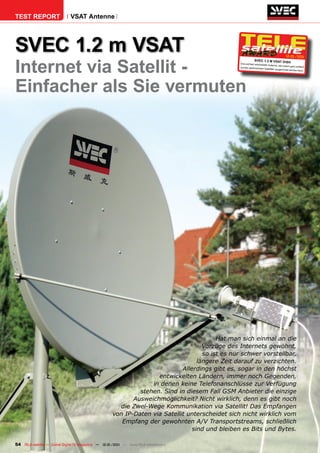 TEST REPORT                   VSAT Antenne




SVEC 1.2 m VSAT                                                                                                                            12-01/201



internet via Satellit -
                                                                                                                                                   1
                                                                                                              SVEC 1.2 m VSAT DiS
                                                                                                  Eine perfekt verarbeite
                                                                                                                                              h
                                                                                                                         te Antenne, die zudem
                                                                                                  auf den gewünschten                            ganz einfach
                                                                                                                        Satelliten ausgerichtet
                                                                                                                                                werden kann.




Einfacher als Sie vermuten




                                                                                          Hat man sich einmal an die
                                                                                     Vorzüge des Internets gewöhnt,
                                                                                     so ist es nur schwer vorstellbar,
                                                                                   längere Zeit darauf zu verzichten.
                                                                             Allerdings gibt es, sogar in den höchst
                                                                    entwickelten Ländern, immer noch Gegenden,
                                                                  in denen keine Telefonanschlüsse zur Verfügung
                                                              stehen. Sind in diesem Fall GSM Anbieter die einzige
                                                            Ausweichmöglichkeit? Nicht wirklich, denn es gibt noch
                                                       die Zwei-Wege Kommunikation via Satellit! Das Empfangen
                                                     von IP-Daten via Satellit unterscheidet sich nicht wirklich vom
                                                        Empfang der gewohnten A/V Transportstreams, schließlich
                                                                                 sind und bleiben es Bits und Bytes.

54 TELE-satellite — Global Digital TV Magazine — 12-01/201 — www.TELE-satellite.com
                                                         1
 
