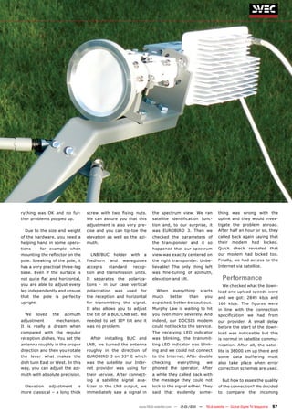 rything was OK and no fur-        screw with two fixing nuts.              the spectrum view. We ran               thing was wrong with the
ther problems popped up.          We can assure you that this              satellite identification func-          uplink and they would inves-
                                  adjustment is also very pre-             tion and, to our surprise, it           tigate the problem abroad.
  Due to the size and weight      cise and you can tip-toe the             was EUROBIRD 3. Then we                 After half an hour or so, they
of the hardware, you need a       elevation as well as the azi-            checked the parameters of               called back again saying that
helping hand in some opera-       muth.                                    the transponder and it so               their    modem         had     locked.
tions – for example when                                                   happened that our spectrum              Quick check revealed that
mounting the reflector on the          LNB/BUC    holder      with    a    view was exactly centered on            our modem had locked too.
pole. Speaking of the pole, it    feedhorn       and      waveguides       the right transponder. Unbe-            Finally, we had access to the
has a very practical three-leg    accepts     standard         recep-      lievable! The only thing left           Internet via satellite.
base. Even if the surface is      tion and transmission units.             was fine-tuning of azimuth,
not quite flat and horizontal,    It    separates      the   polariza-     elevation and tilt.                          Performance
you are able to adjust every      tions - in our case vertical                                                          We checked what the down-
leg independently and ensure      polarization      was      used    for     When        everything     starts     load and upload speeds were
that the pole is perfectly        the reception and horizontal             much      better      than      you     and we got: 2849 kb/s and
upright.                          for transmitting the signal.             expected, better be cautious.           160 kb/s. The figures were
                                  It also allows you to adjust             Murphy Law is waiting to hit            in line with the connection
  We    loved    the   azimuth    the tilt of a BUC/LNB set. We            you even more severely. And             specification       we     had        from
adjustment         mechanism.     needed to set 10º tilt and it            indeed, our DOCSIS modem                our provider. A small delay
It is really a dream when         was no problem.                          could not lock to the service.          before the start of the down-
compared with the regular                                                  The receiving LED indicator             load was noticeable but this
reception dishes. You set the          After installing BUC and            was blinking, the transmit-             is normal in satellite commu-
antenna roughly in the proper     LNB, we turned the antenna               ting LED indicator was blink-           nication. After all, the satel-
direction and then you rotate     roughly in the direction of              ing and we could not connect            lite is 36000 km up there and
the lever what makes the          EUROBIRD 3 on 33º E which                to the Internet. After double           some data buffering must
dish turn East or West. In this   was the satellite our Inter-             checking       everything       we      also take place when error
way, you can adjust the azi-      net provider was using for               phoned the operator. After              correction schemes are used.
muth with absolute precision.     their service. After connect-            a while they called back with
                                  ing a satellite signal ana-              the message they could not                   But how to asses the quality
  Elevation     adjustment   is   lyzer to the LNB output, we              lock to the signal either. They         of the connection? We decided
more classical – a long thick     immediately saw a signal in              said   that    evidently     some-      to     compare       the     incoming


                                                                    www.TELE-satellite.com — 12-01/201 —
                                                                                                     1     TELE-satellite — Global Digital TV Magazine    57
 