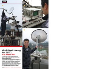 1                                                                                      2




                                                                                       3




Qualitätssicherung
bei SVEC:
Far Field Test
1. Auf dem Dach des SVEC Verwaltungsgebäudes
haben die Ingenieure der Qualitätssicherung eine VSAT-
Empfangsanlage aufgebaut. Hier testen sie den realen
Empfang eines VSAT-Signals
2. Der Techniker justiert das professionelle Messgerät, um
eine VSAT-Antenne einzumessen
3. Für direkte Messungen hat SVEC eine eigene Teststrecke
aufgebaut. SVEC Ingenieur Huang Jifa (im Bild) erläutert
uns die Vorgehensweise: "Hier oben auf dem Dach
montiere ich den zu testenden Spiegel aus der SVEC-
Produktion. In dem Häuschen hinter dem See befindet sich
die Empfangseinheit. Luftlinie sind das etwa 300 Meter
Entfernung." Hier testet SVEC alle Produktionsvarianten
von kleinen 45cm Spiegeln bis hin zu 1.5m Spiegeln.


196 TELE-satellite International — The World‘s Largest Digital TV Trade Magazine — 06-07-08/2012 — www.TELE-satellite.com
 