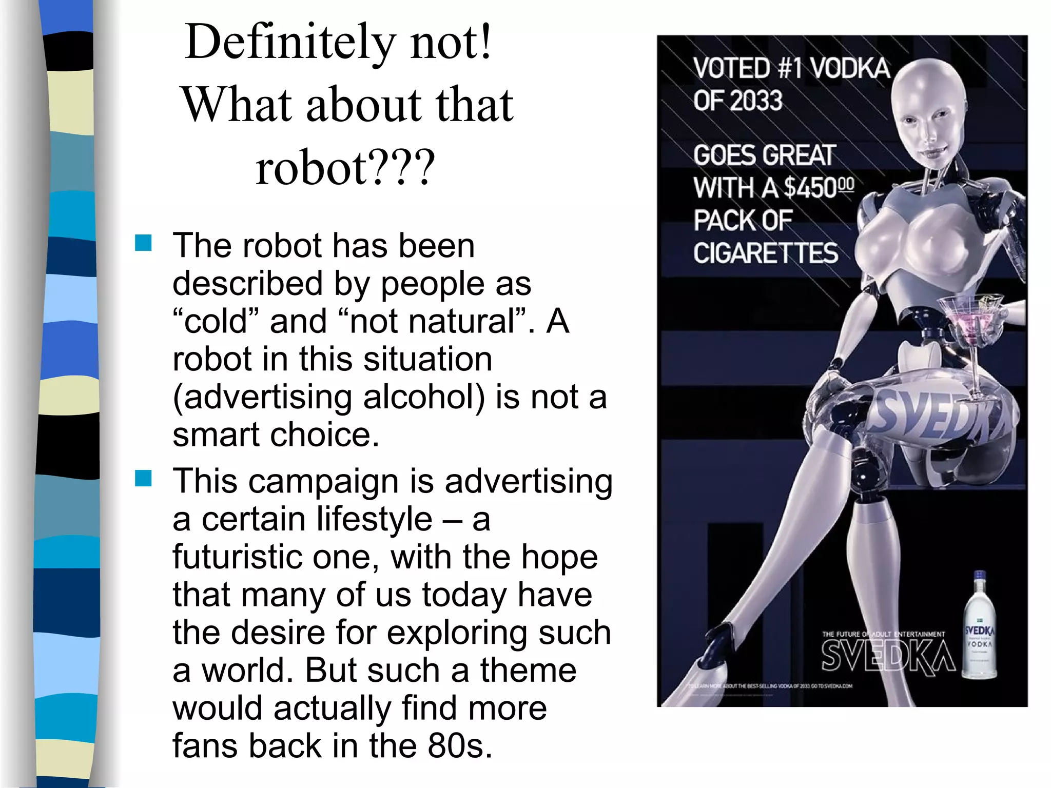 The robot has been described by people as “cold” and “not natural”. A robot in this situation (advertising alcohol) is not a smart choice. This campaign is advertising a certain lifestyle – a futuristic one, with the hope that many of us today have the desire for exploring such a world. But such a theme would actually find more fans back in the 80s.  Definitely not!  What about that robot??? 