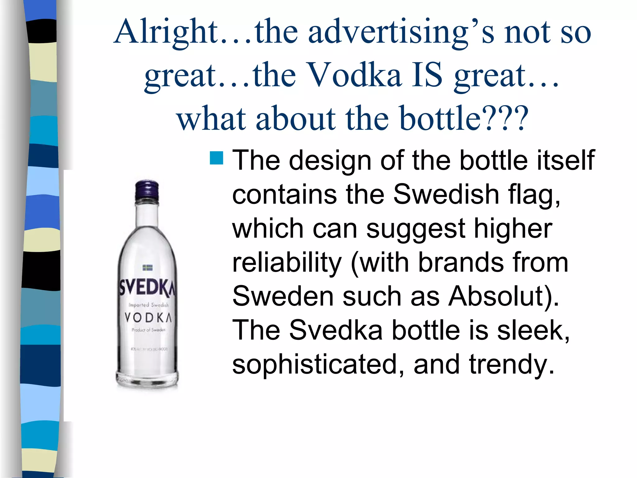 Alright…the advertising’s not so great…the Vodka IS great… what about the bottle??? The design of the bottle itself contains the Swedish flag, which can suggest higher reliability (with brands from Sweden such as Absolut).  The Svedka bottle is sleek, sophisticated, and trendy. 