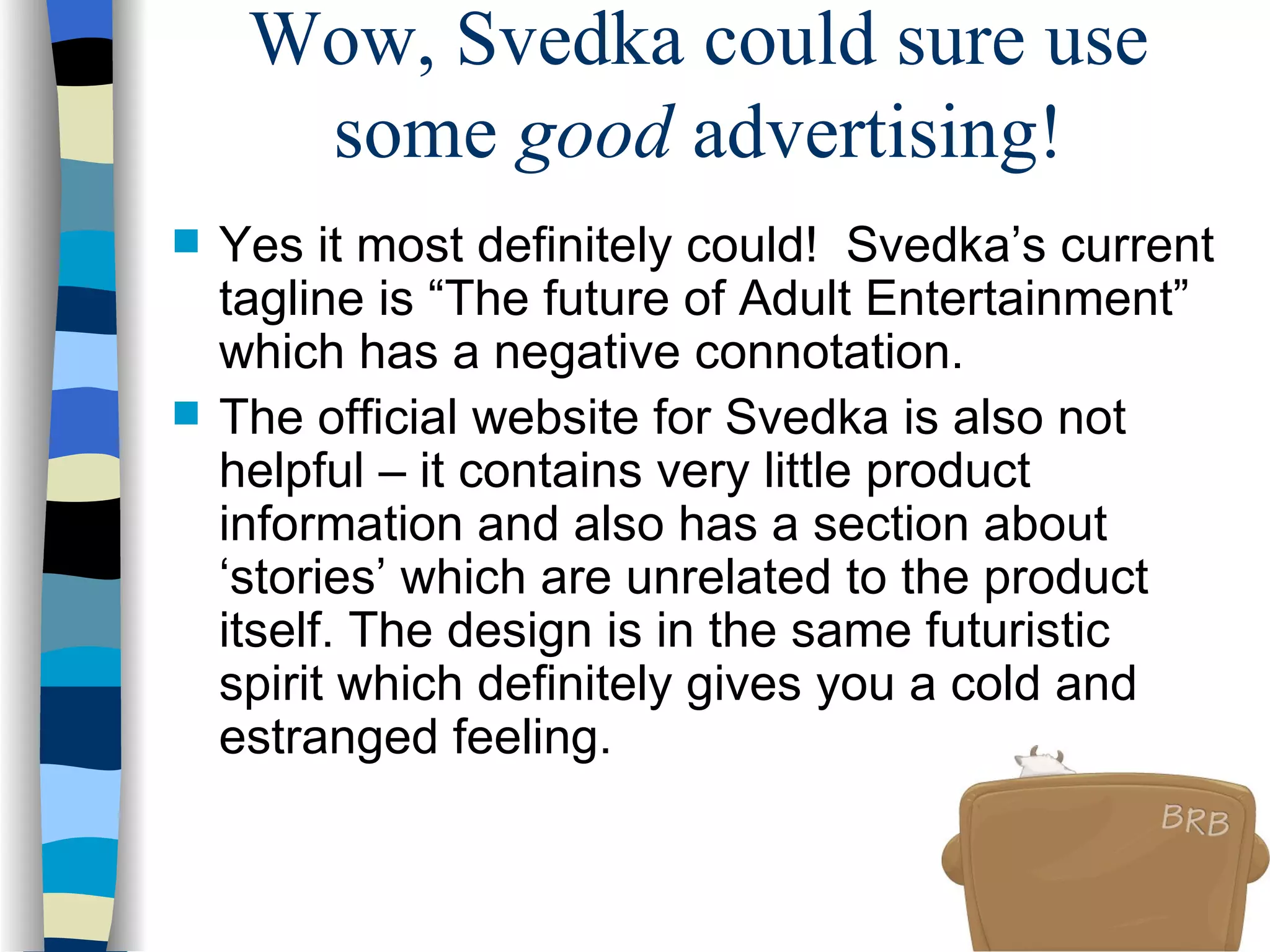 Wow, Svedka could sure use some  good  advertising! Yes it most definitely could!  Svedka’s current tagline is “The future of Adult Entertainment” which has a negative connotation.  The official website for Svedka is also not helpful – it contains very little product information and also has a section about ‘stories’ which are unrelated to the product itself. The design is in the same futuristic spirit which definitely gives you a cold and estranged feeling.  