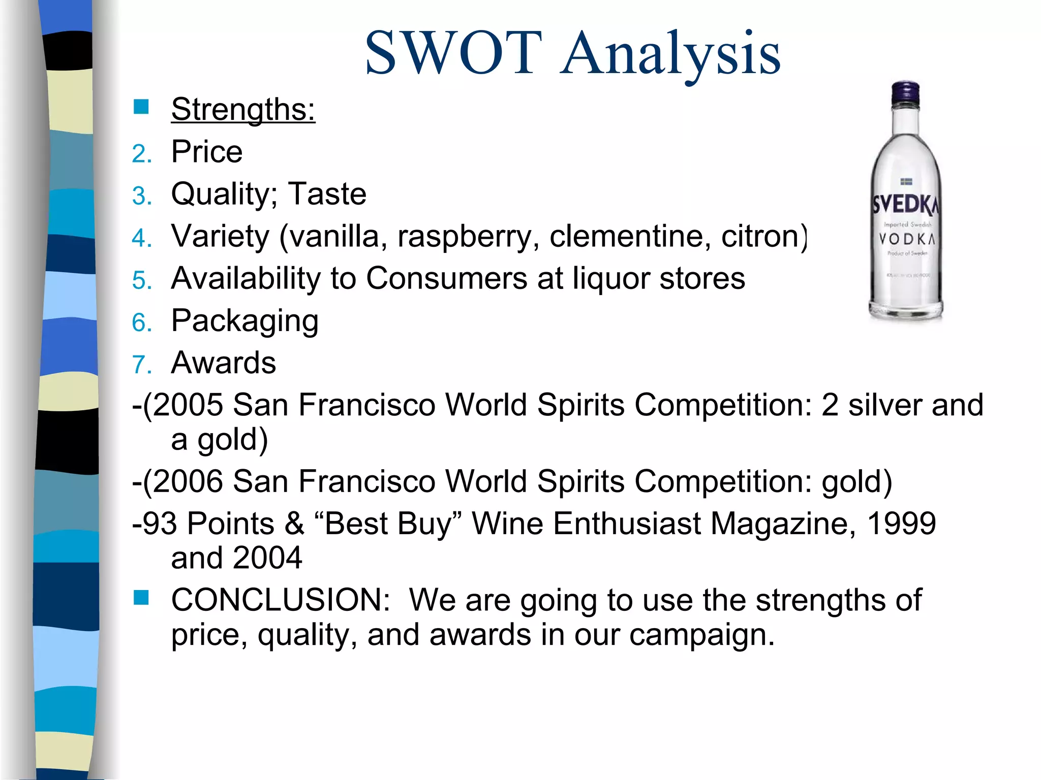 SWOT Analysis Strengths: Price Quality; Taste Variety (vanilla, raspberry, clementine, citron) Availability to Consumers at liquor stores Packaging Awards  -(2005 San Francisco World Spirits Competition: 2 silver and a gold) -(2006 San Francisco World Spirits Competition: gold) -93 Points & “Best Buy” Wine Enthusiast Magazine, 1999 and 2004 CONCLUSION:  We are going to use the strengths of price, quality, and awards in our campaign. 