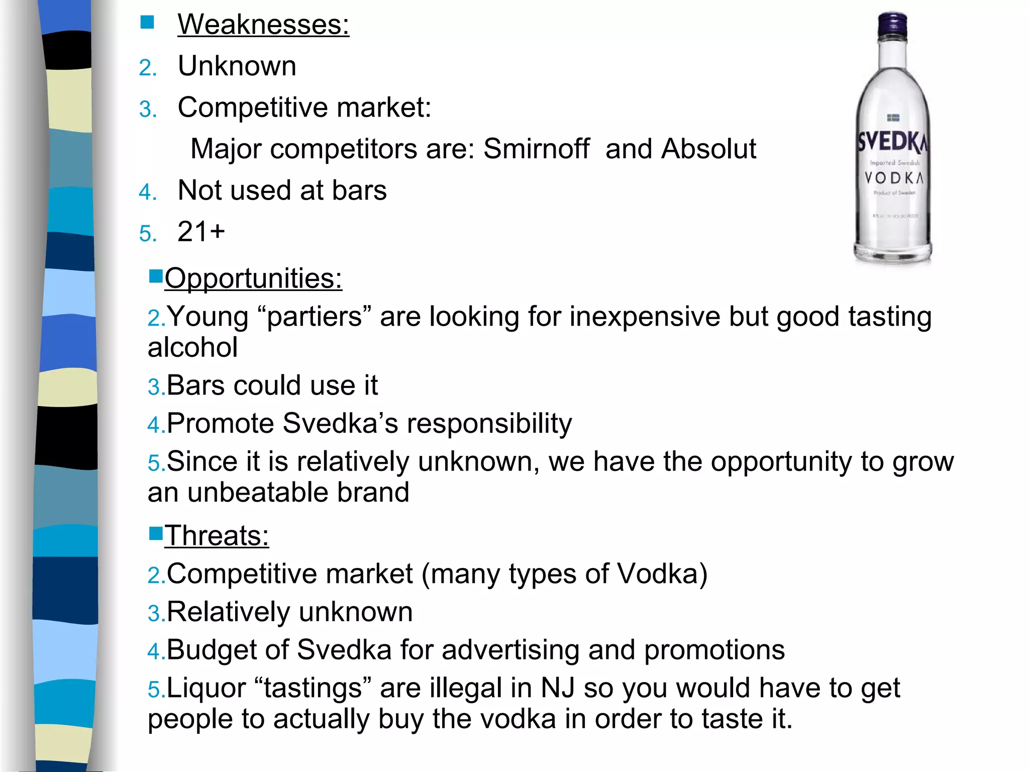 Weaknesses: Unknown Competitive market:  Major competitors are: Smirnoff  and Absolut Not used at bars 21+ Opportunities: Young “partiers” are looking for inexpensive but good tasting alcohol Bars could use it Promote Svedka’s responsibility Since it is relatively unknown, we have the opportunity to grow an unbeatable brand   Threats: Competitive market (many types of Vodka) Relatively unknown Budget of Svedka for advertising and promotions Liquor “tastings” are illegal in NJ so you would have to get people to actually buy the vodka in order to taste it. 