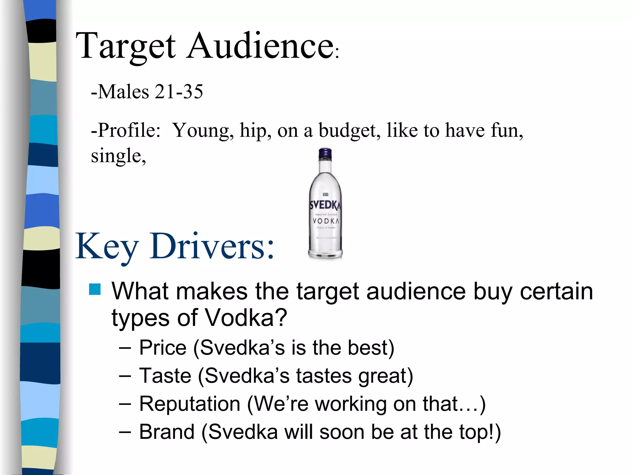Key Drivers: What makes the target audience buy certain types of Vodka? Price (Svedka’s is the best) Taste (Svedka’s tastes great) Reputation (We’re working on that…) Brand (Svedka will soon be at the top!)   Target Audience : -Males 21-35 -Profile:  Young, hip, on a budget, like to have fun, single,  