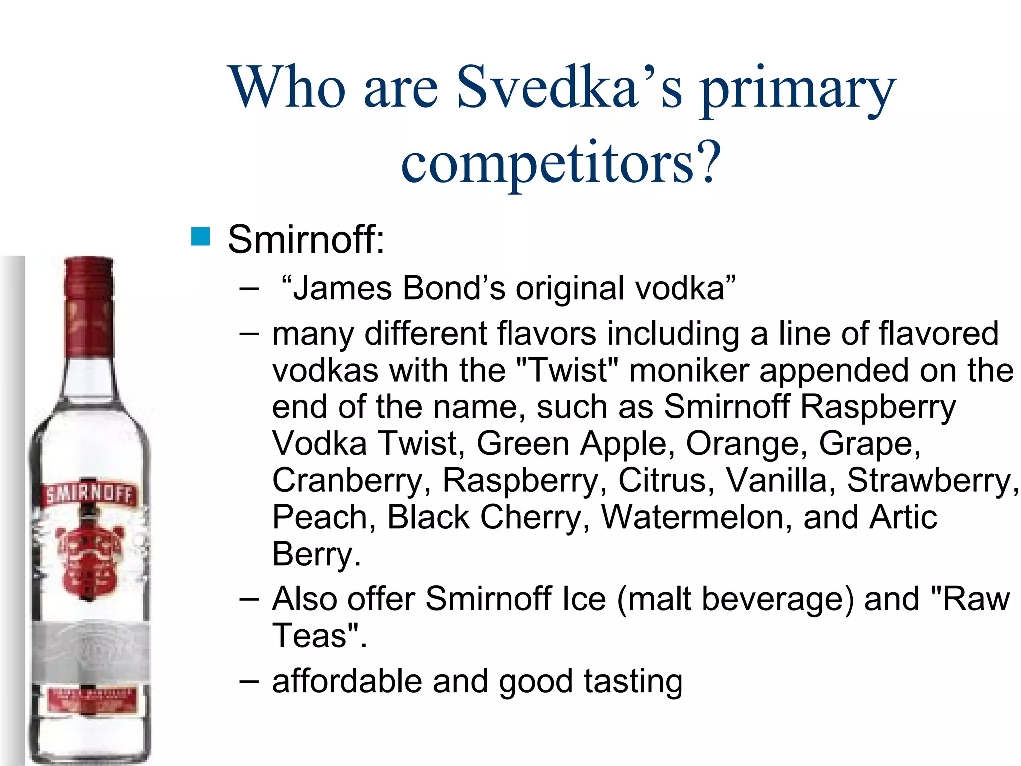 Who are Svedka’s primary competitors? Smirnoff: “ James Bond’s original vodka” many different flavors including  a line of flavored vodkas with the "Twist" moniker appended on the end of the name, such as Smirnoff Raspberry Vodka Twist, Green Apple, Orange, Grape, Cranberry, Raspberry, Citrus, Vanilla, Strawberry, Peach, Black Cherry, Watermelon, and Artic Berry.  Also offer Smirnoff Ice (malt beverage) and "Raw Teas". affordable and good tasting 