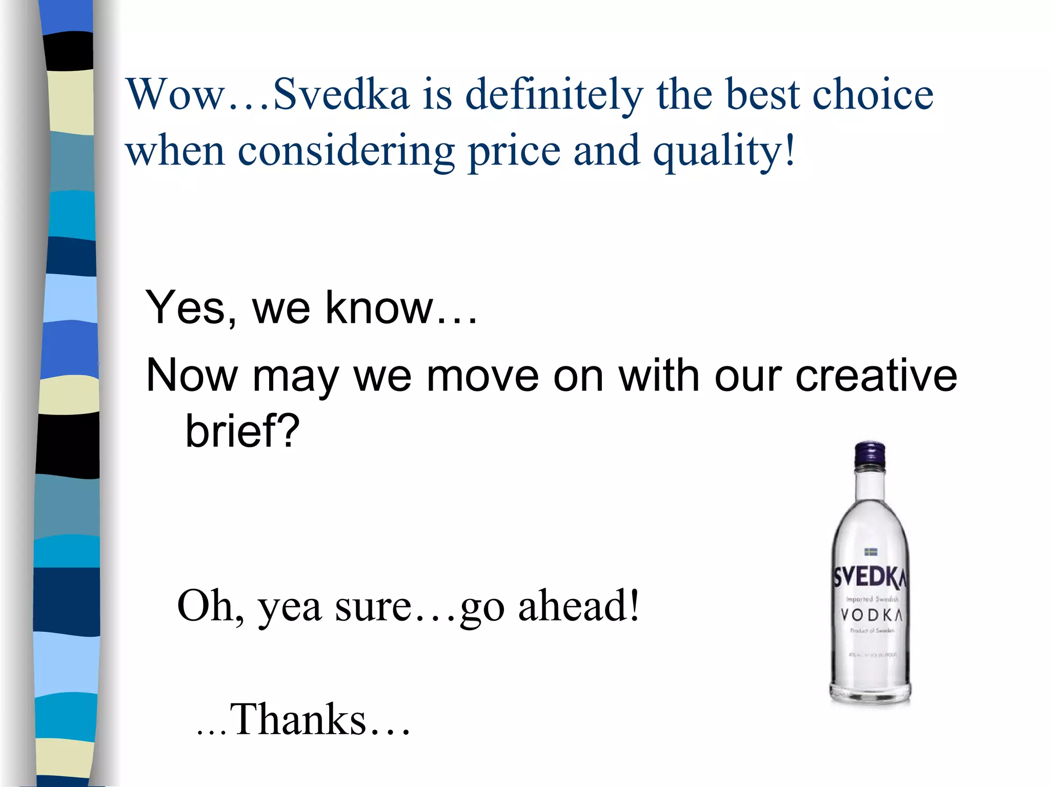 Wow…Svedka is definitely the best choice when considering price and quality! Yes, we know…  Now may we move on with our creative brief? Oh, yea sure…go ahead! … Thanks… 