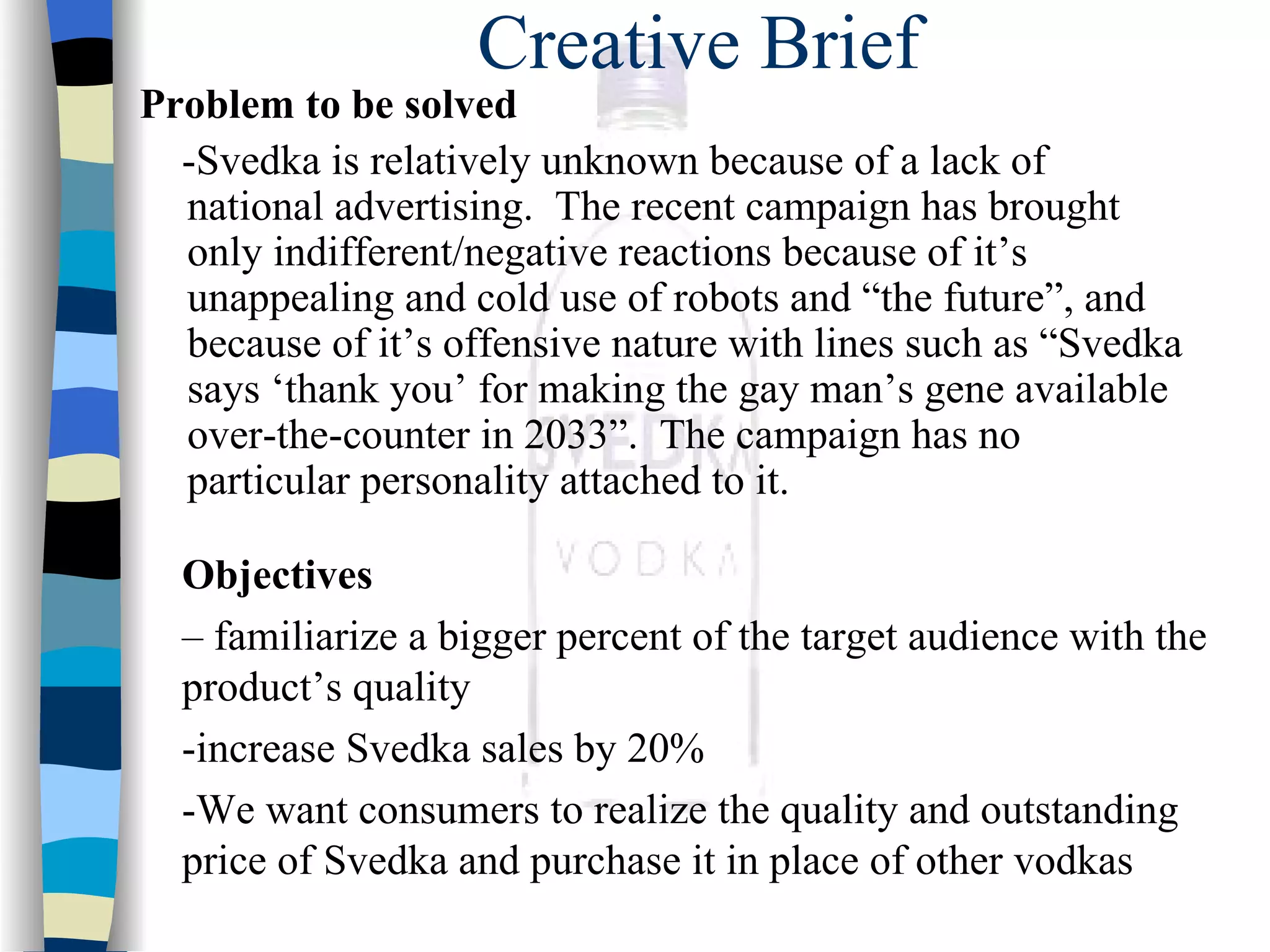 Creative Brief Problem to be solved   -Svedka is relatively unknown because of a lack of national advertising.  The recent campaign has brought only indifferent/negative reactions because of it’s unappealing and cold use of robots and “the future”, and because of it’s offensive nature with lines such as “Svedka says ‘thank you’ for making the gay man’s gene available over-the-counter in 2033”.  The campaign has no particular personality attached to it. Objectives  –  familiarize a bigger percent of the target audience with the product’s quality -increase Svedka sales by 20% -We want consumers to realize the quality and outstanding price of Svedka and purchase it in place of other vodkas 