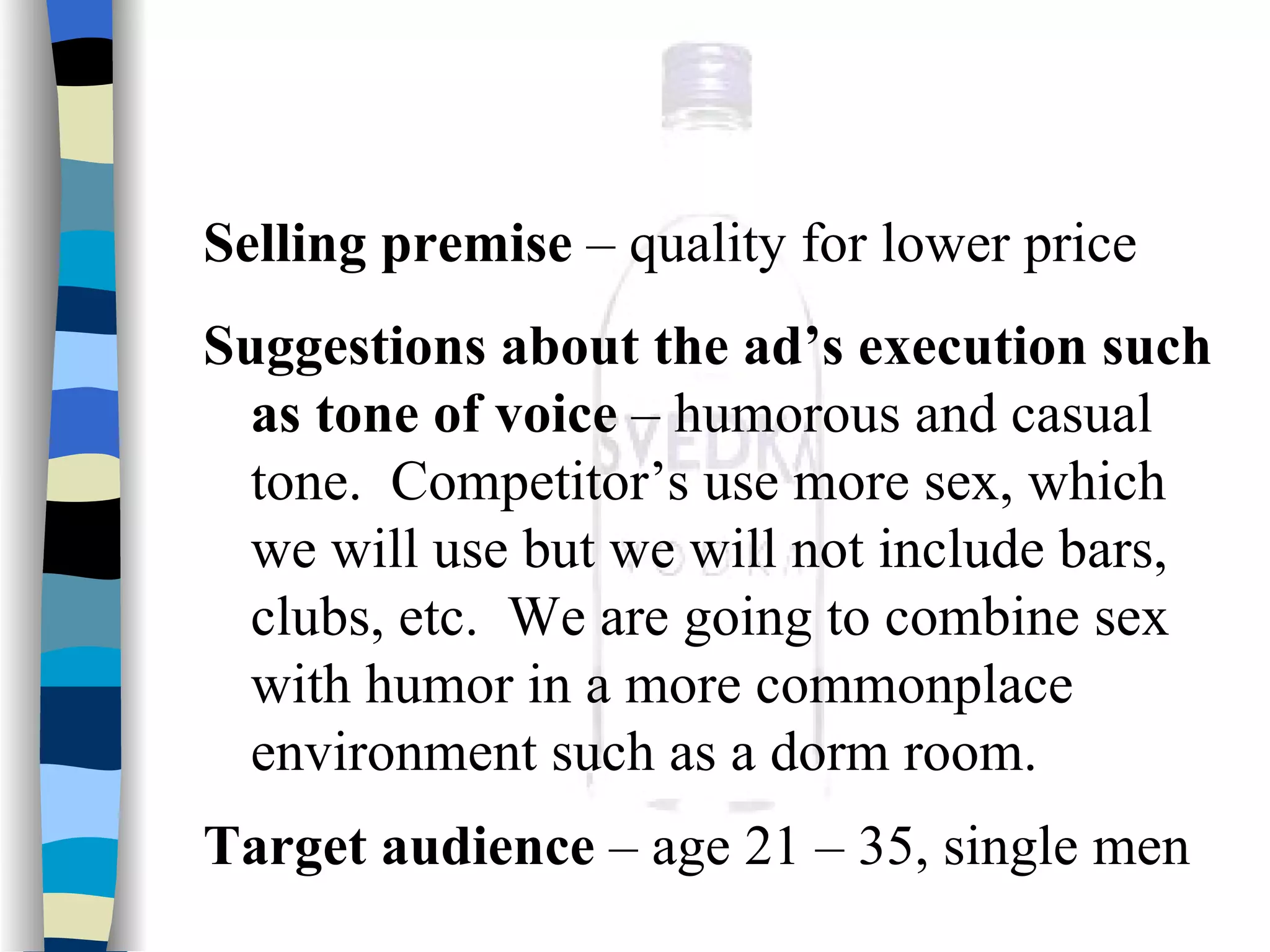 Selling premise  – quality for lower price Suggestions about the ad’s execution such as tone of voice  – humorous and casual tone.  Competitor’s use more sex, which we will use but we will not include bars, clubs, etc.  We are going to combine sex with humor in a more commonplace environment such as a dorm room.  Target audience  – age 21 – 35, single men   