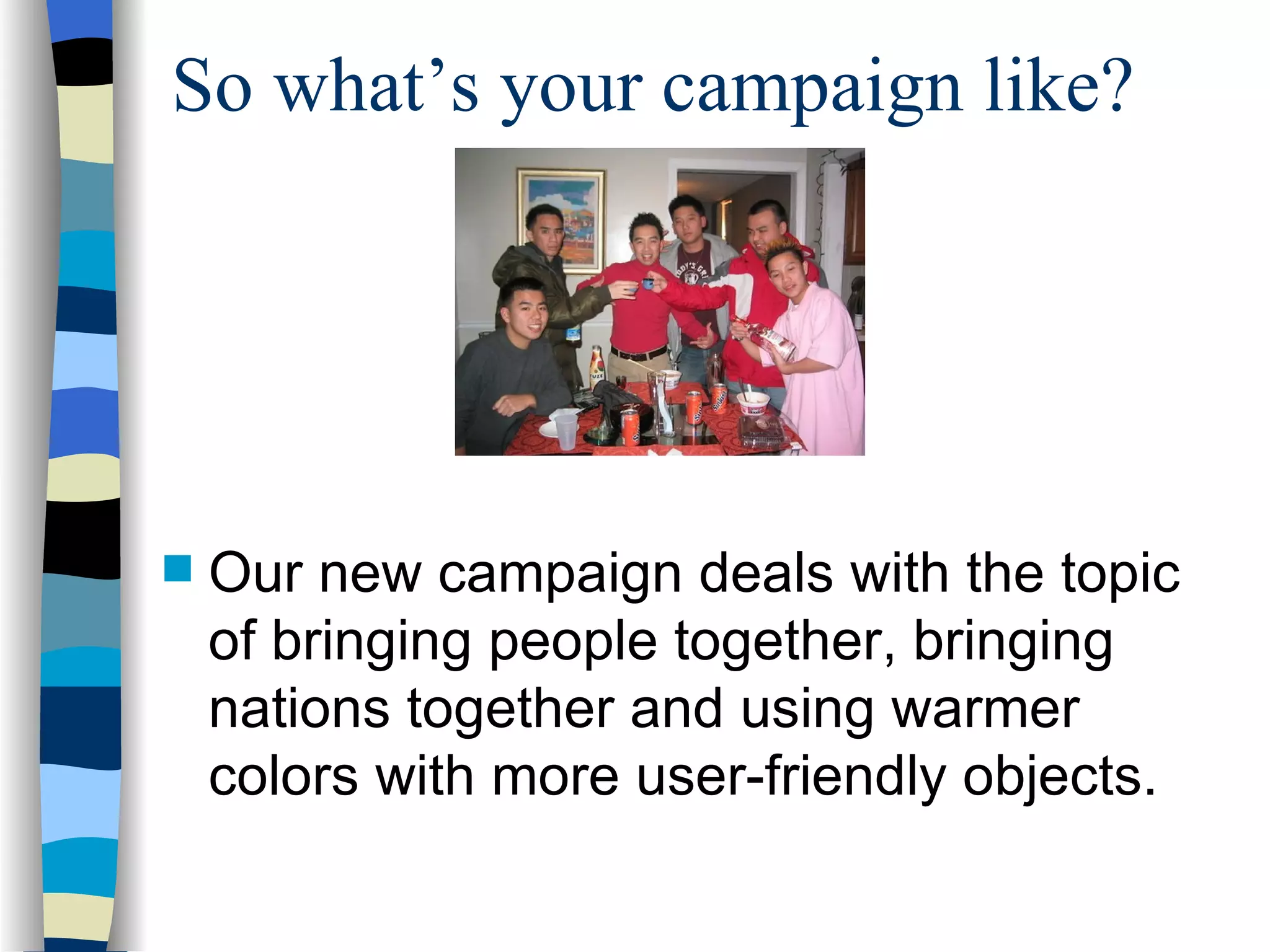 So what’s your campaign like? Our new campaign deals with the topic of bringing people together, bringing nations together and using warmer colors with more user-friendly objects. 