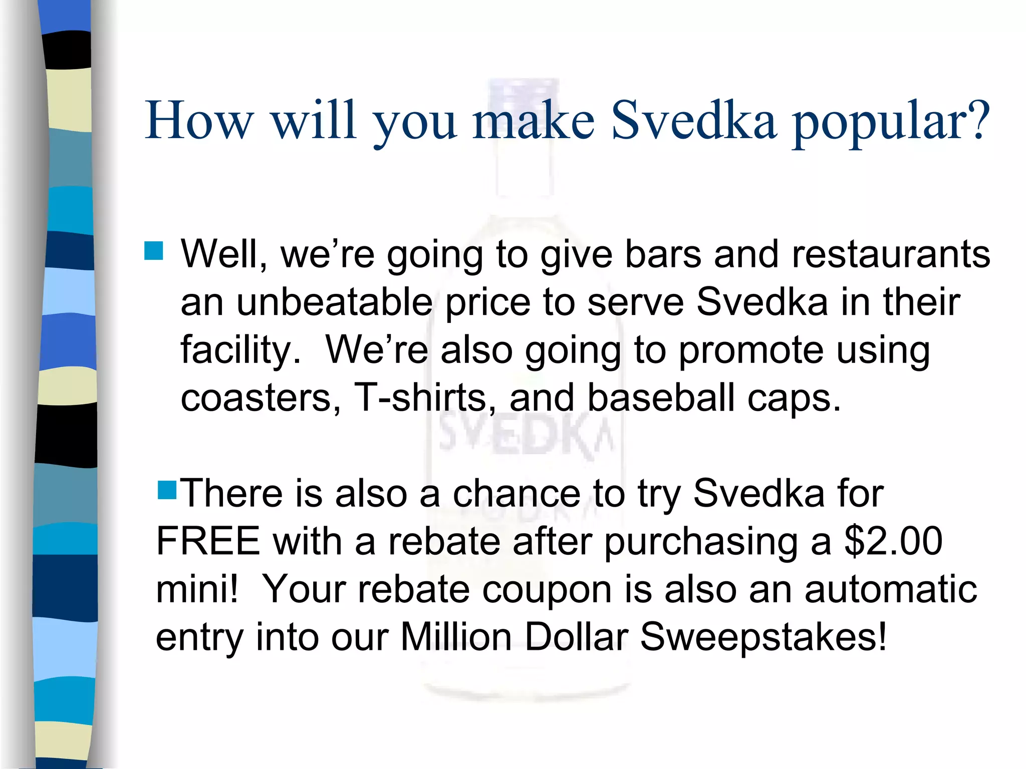 How will you make Svedka popular? Well, we’re going to give bars and restaurants an unbeatable price to serve Svedka in their facility.  We’re also going to promote using coasters, T-shirts, and baseball caps. There is also a chance to try Svedka for FREE with a rebate after purchasing a $2.00 mini!  Your rebate coupon is also an automatic entry into our Million Dollar Sweepstakes! 