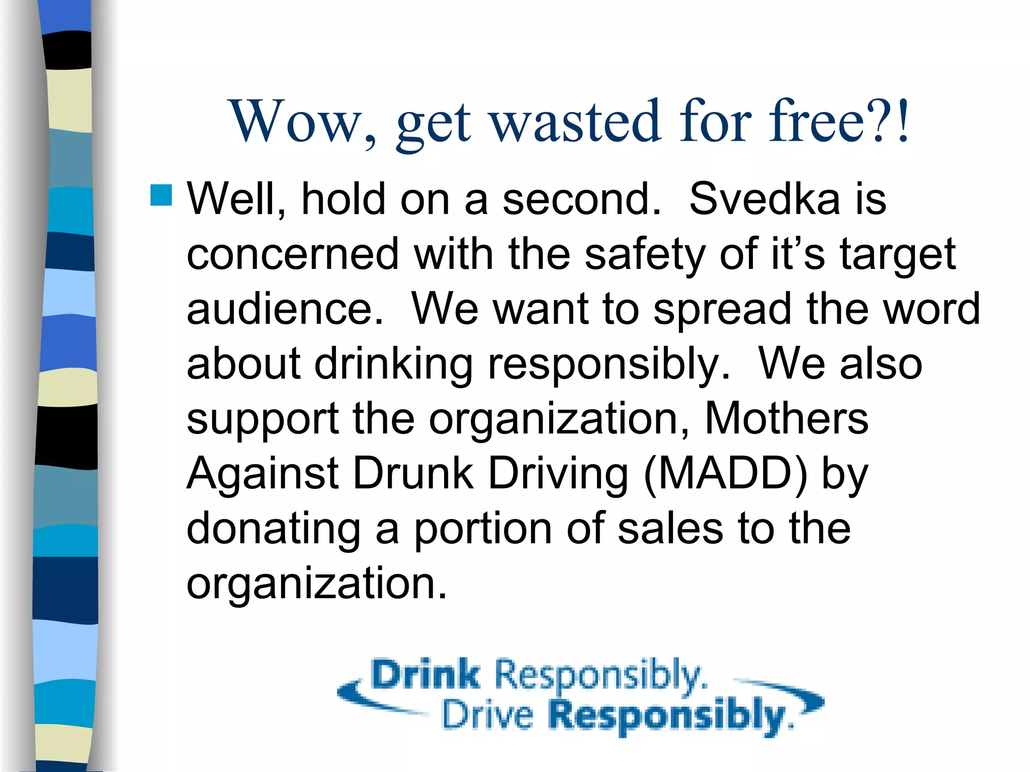 Wow, get wasted for free?! Well, hold on a second.  Svedka is concerned with the safety of it’s target audience.  We want to spread the word about drinking responsibly.  We also support the organization, Mothers Against Drunk Driving (MADD) by donating a portion of sales to the organization. 