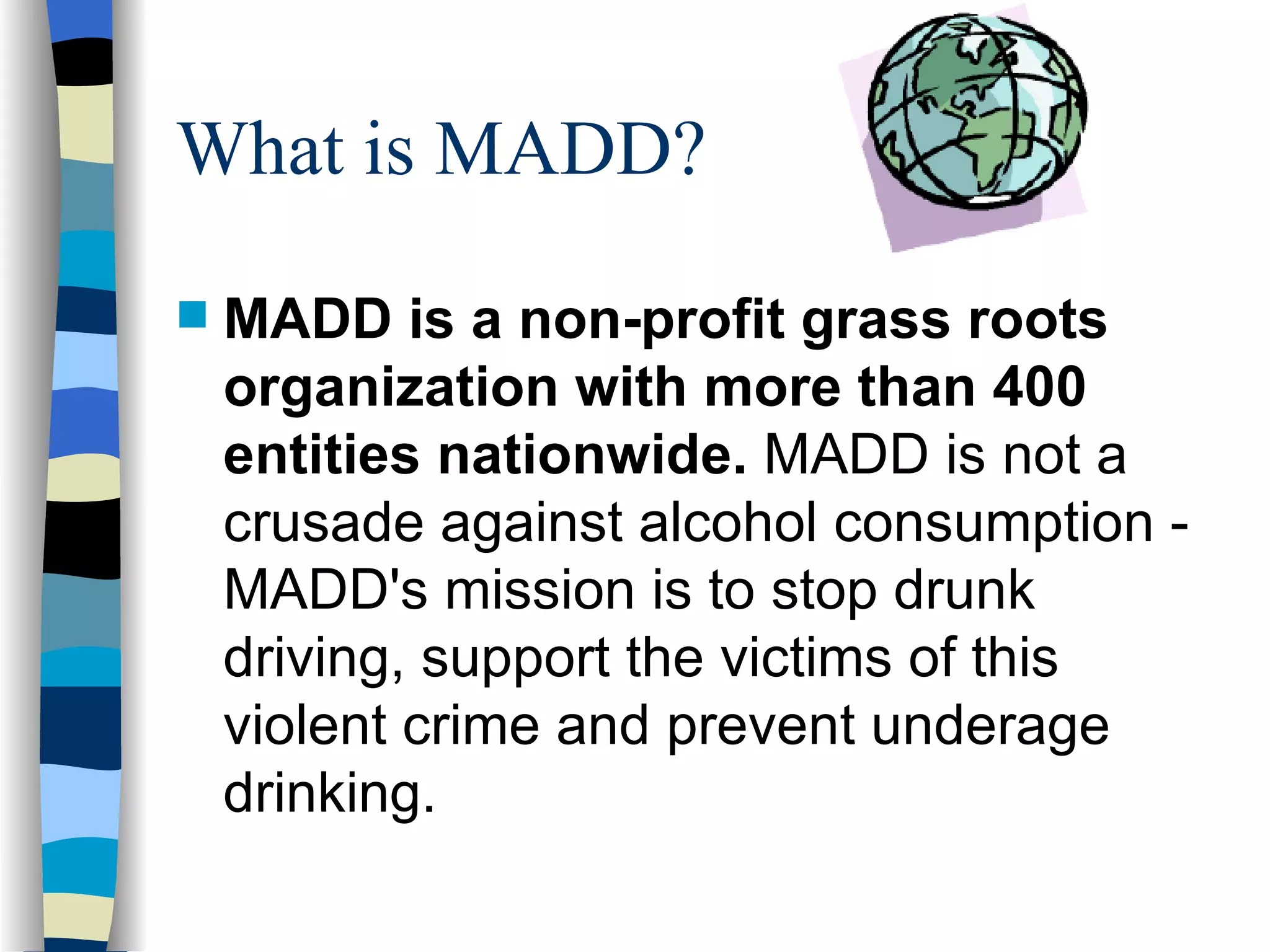 What is MADD? MADD is a non-profit grass roots organization with more than 400 entities nationwide.  MADD is not a crusade against alcohol consumption - MADD's mission is to stop drunk driving, support the victims of this violent crime and prevent underage drinking. 