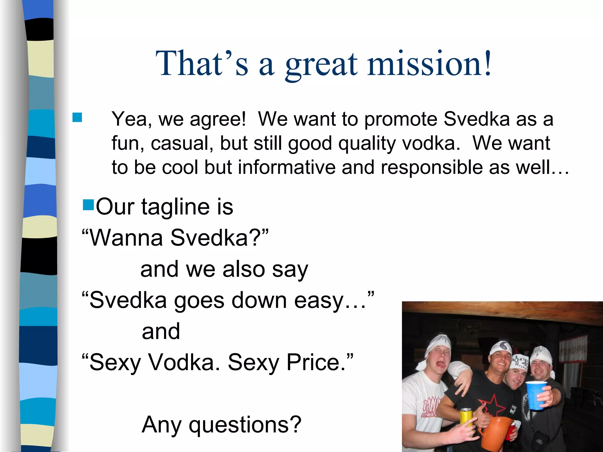 That’s a great mission!  Yea, we agree!  We want to promote Svedka as a fun, casual, but still good quality vodka.  We want to be cool but informative and responsible as well… Our tagline is  “ Wanna Svedka?”  and we also say  “ Svedka goes down easy…” and “ Sexy Vodka. Sexy Price.”  Any questions? 