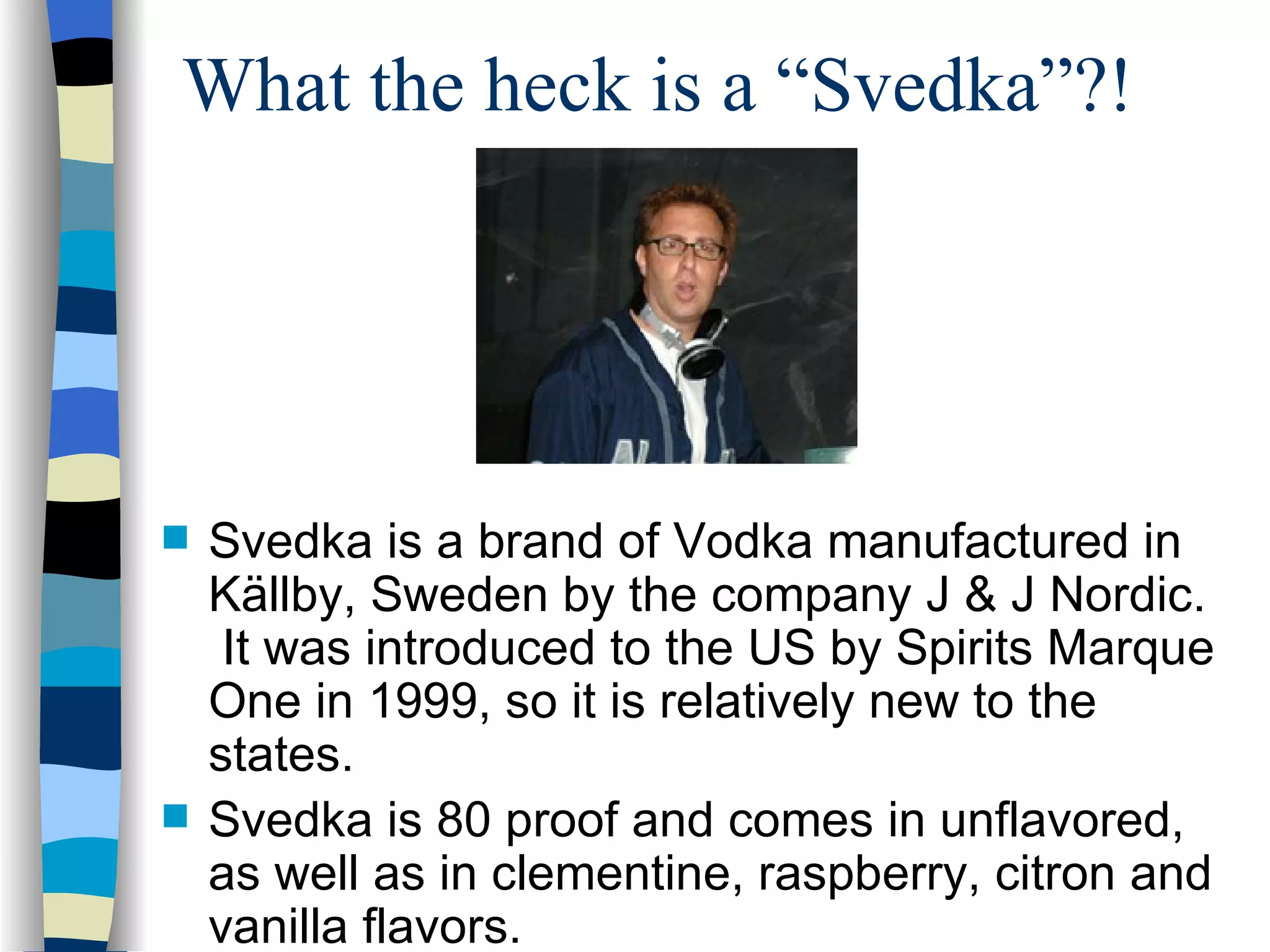 What the heck is a “Svedka”?! Svedka is a brand of Vodka manufactured in Källby, Sweden by the company J & J Nordic.  It was introduced to the US by Spirits Marque One in 1999, so it is relatively new to the states. Svedka is 80 proof and comes in  unflavored, as well as in clementine, raspberry, citron and vanilla flavors. 