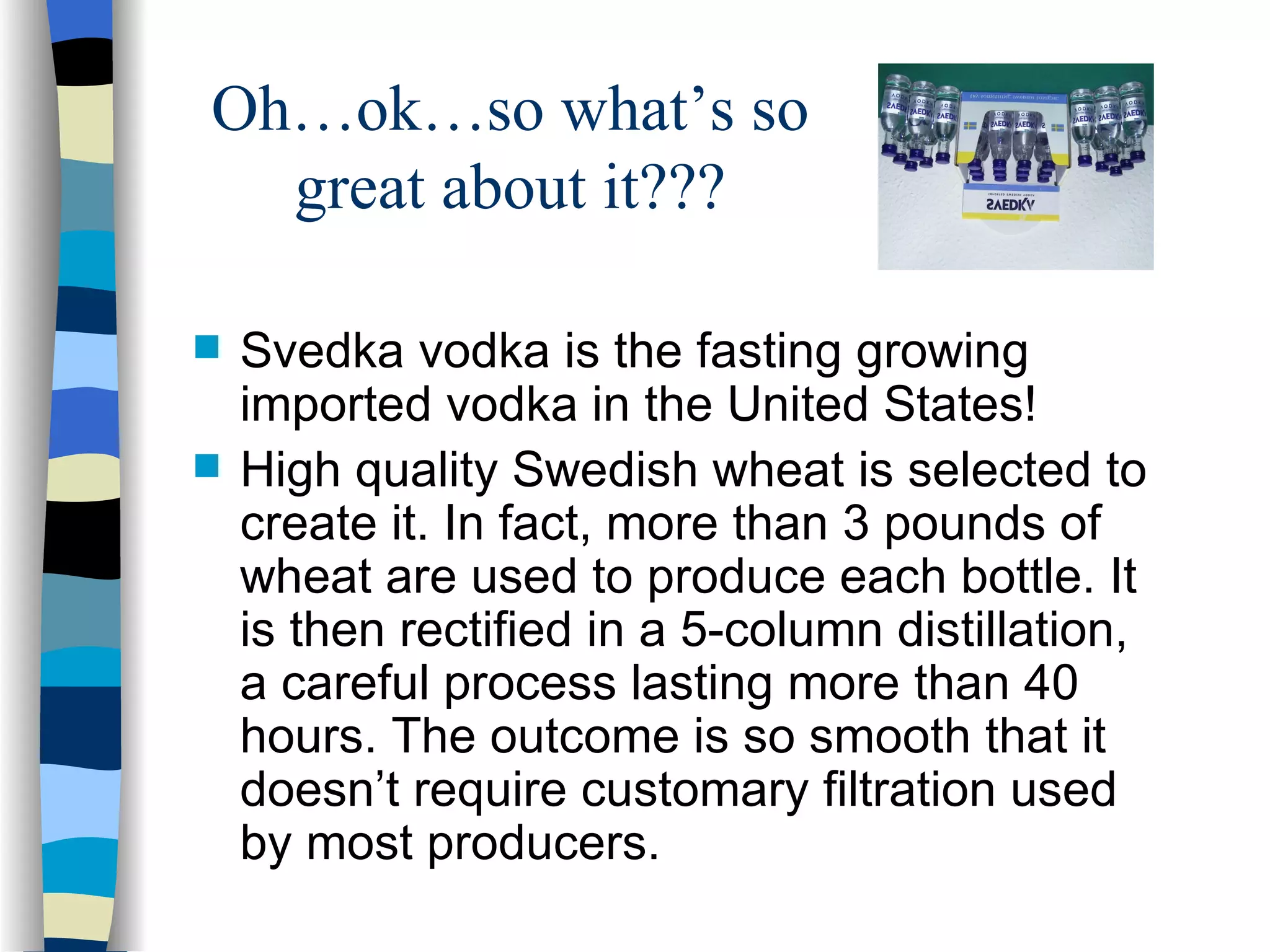 Oh…ok…so what’s so great about it??? Svedka vodka is the fasting growing imported vodka in the United States! High quality Swedish wheat is selected to create it. In fact, more than 3 pounds of wheat are used to produce each bottle. It is then rectified in a 5-column distillation, a careful process lasting more than 40 hours. The outcome is so smooth that it doesn’t require customary filtration used by most producers.  