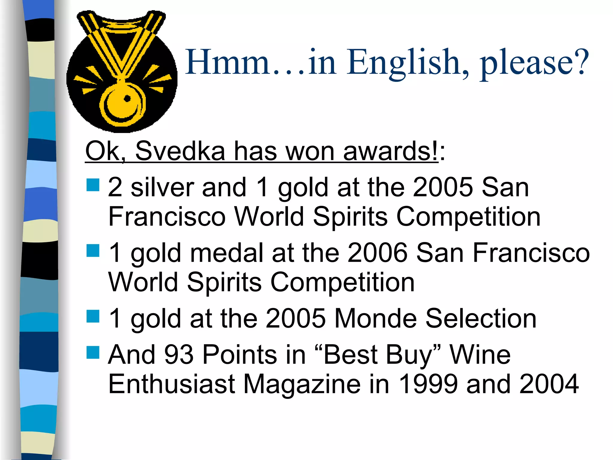 Hmm…in English, please? Ok, Svedka has won awards! : 2 silver and 1 gold at the 2005 San Francisco World Spirits Competition 1 gold medal at the 2006 San Francisco World Spirits Competition 1 gold at the 2005 Monde Selection  And 93 Points in “Best Buy” Wine Enthusiast Magazine in 1999 and 2004 