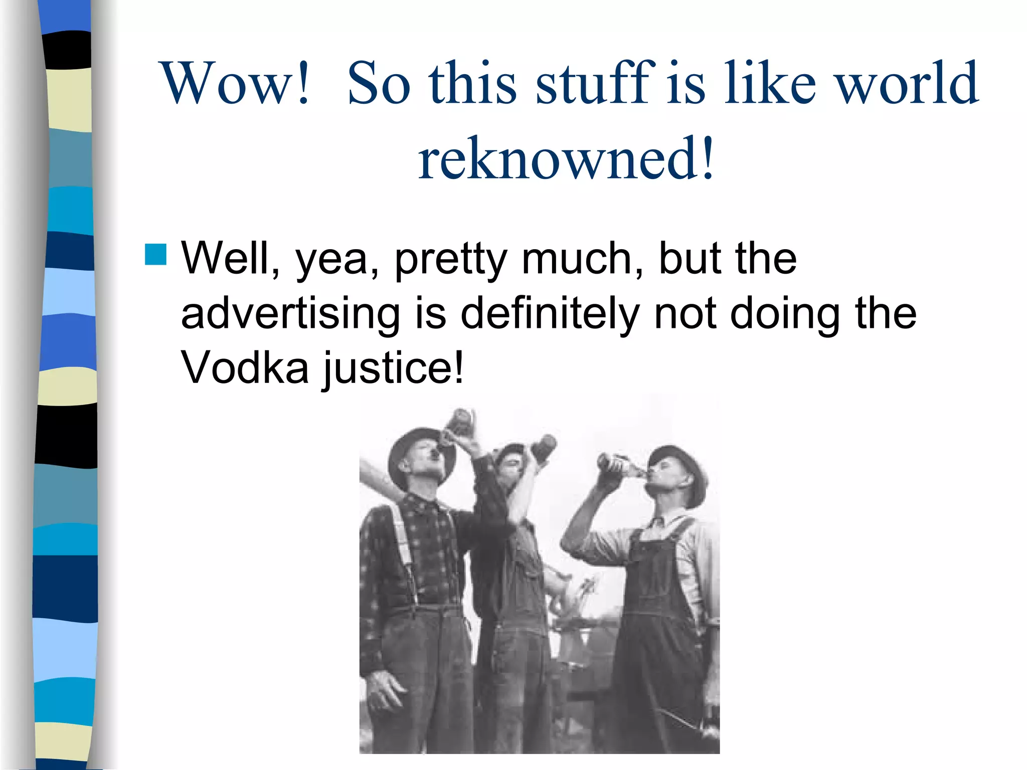 Wow!  So this stuff is like world reknowned! Well, yea, pretty much, but the advertising is definitely not doing the Vodka justice! 