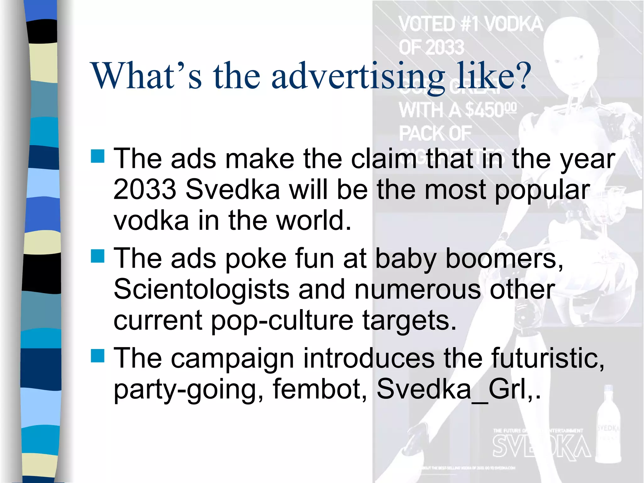 What’s the advertising like? The ads make the claim that in the year 2033 Svedka will be the most popular vodka in the world.  The ads poke fun at baby boomers, Scientologists and numerous other current pop-culture targets.  The campaign introduces the futuristic, party-going, fembot, Svedka_Grl,. 