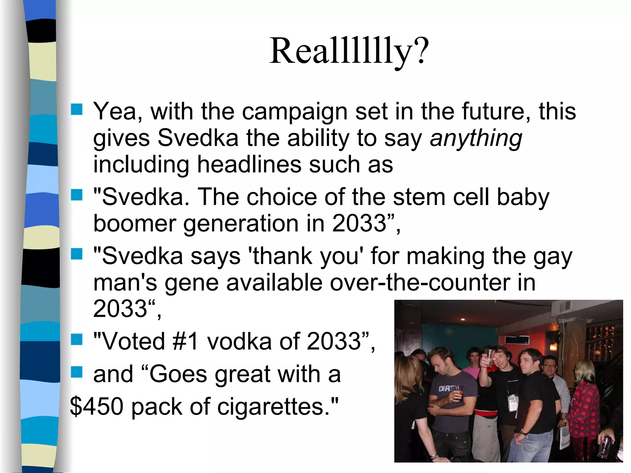 Yea, with the campaign set in the future, this gives Svedka the ability to say  anything  including headlines such as  "Svedka. The choice of the stem cell baby boomer generation in 2033”,  "Svedka says 'thank you' for making the gay man's gene available over-the-counter in 2033“,  "Voted #1 vodka of 2033”,  and “Goes great with a  $450 pack of cigarettes."  Realllllly? 