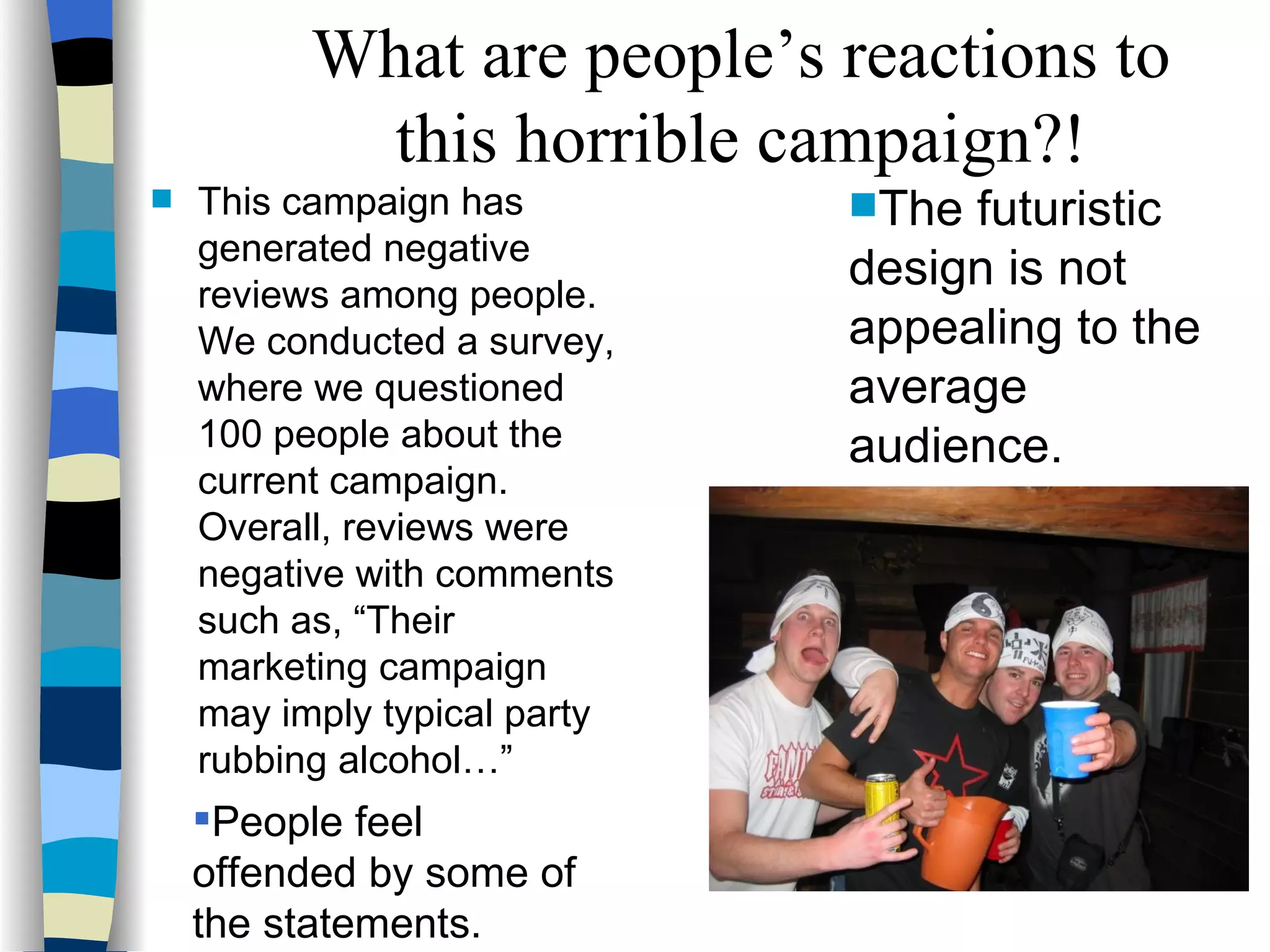 This campaign has generated negative reviews among people.  We conducted a survey, where we questioned 100 people about the current campaign.  Overall, reviews were negative with comments such as, “Their marketing campaign may imply typical party rubbing alcohol…” The futuristic design is not appealing to the average audience.  People feel  offended by some of the statements. What are people’s reactions to this horrible campaign?! 