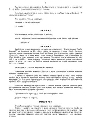 3
Под претпоставком да повреда на 8 ребру уопште не постоји онда би и повреда 5 до
7 - мог ребра представљала лаку телесну повреду.
На питање окривљеног да се вештак изјасни да ли је могуће да лекар др Дамјанов у 4
извештаја направи исту грешку.
Пун. приватног тужиоца изјављује:
Противим се питању окривљеног.
Суд доноси
Р Е Ш Е Њ Е
Недозвољава се питање окривљеног за вештака.
Вештак награду за данашње вештачење опредељује путем рачуна који прилаже.
Суд доноси
Р Е Ш Е Њ Е
Одређује се и врши доказивање читањем лек. специјалисте Опште болнице "Ђорђе
Јоановић" из Зрењанина од 09.11.2010. године за приватног тужиоца Марић Сретенка,
писменог налаза и мишљења вештака Симић др Милана који је запримљем у овом суду дана
15.06.2012. године, те се врши увид у списе предмета Преркшајног суда у Зрењанину бр.
9Прј. 483/12 па се из наведеног списа чита решење Прекршајног суда у Зрењанину бр. 9Пр.
483/12 сд 18.06.2012. године, извештај Прекршајног суда о извршеној уплати и фотокопије
налога за уплату на износ од 5.000,00 динара извршеног од старне окривљеног дана
04.11.2011. године.
Костатује се да су докази изведени без примедби.
Пуномоћник приватног тужиоца изјављује да врши прецизирање приватне кривичне
тужбе на следећи начин:
У односу на кривично дело лака телесна повреда треба да стоји опис повреде
односно да је окривљени приватном тужиоцу нанео лаку телесну повреду у виду „ припоја
три ребра 5,6 и 7 са десне стране грудног коша уз грудну кост". У преосталом делу приватна
кривична тужба остаје неизмењена.
Окривљени изјављује да није сагласан са оваквом изменом приватне кривичне тужбе
јер пуномоћник приватног тужиоца уноси опис повреда који не стоји у лекарском извештају,
те да не тражи додатни рок ради изјашњења.
Странке сагласно изјављују да нових доказних предлога нема.
Доказни поступак је завршен.
ЗАВРШНЕ РЕЧИ
Пуномоћник приватног тужиоца у завршној речи изјављује:
Остајем у целости код поднете и данас измењене приватне кривичне тужбе јер
кривична дела која се окривљеном стављају на терет сматрам доказаним па предлажем суду
да окривљеног огласи кривим и осуди по закону, те да обавеже окривљеног да приватном
тужиоцу надокнади трошкове кривичног поступка према трошковнику који прилажем
списима.
 