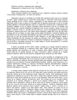4
Приватни тужилац у завршној речи изјављује:
Придружујем се завршној речи свог пуномоћника.
Окривљени у завршној речи изјављује:
Током излагања завршне речи окривљеног пун. приватног тужиоца напушта судницу
и при изласку изговара речи „ не знаш шта причаш".
Предлажем суду да ме ослободи од оптужбе због кривичних дела која ми се стављају
на терет. наиме, сматрам да се у конкетном случају ради и кпасичном политичком прогону.
Наиме, догађају од 09. 11.2010. године предходили су моји захтеви који су били упућени
директору школе а који се односе на изградњу сале за физичко васпитање. Ја сам се са овом
молбом обраћао и Станишић Драгану који је у то време био потпарлол ДС и председник МЗ у
Лукићеву надајући се да он својим утицајима може допринети томе да се изгради ова
фискултурна сала. У једном обраћању Станишићу ја сам му чак пожелео и срећу што се тиче
радова у Зеленом пољу а у погледу ове МЗ знам да у истој и др Дамјанов има одређених
активности, односно да је иста члан савета Месне заједнице. Додао бих то да сам пре самог
догађаја које ми се ставља на терет пред школом видео Станишића и Сретенка Марића како
разговарао и ја сам интуитивно разговарају и да нешто неће бити у реду. По мени је битан и
детаљ да се у све ово касније укључио и Гргић Предраг и то због афирмативног чланка о
Горану Кнежевићу где сам помињао као кривца за хапшење истог Гргић Предрага. Такође,
сматрам да је мотив приватног тужиоца за подношење пријаве да сам га ја ударио и то што
сам му ја 08.11. проследио захгев да ми се дају подаци о путним трошковима тј. о исплати
путних трошкова приватном тужиоцу.
У односу на догађај од 09.11.2010. године сматрам да су наводи приватне кривичне
тужбе неодрживи обзиром да у поднеотој прив. Крив. Тужби прив. Тужилац наводи да се
догађај одиграо код степеништа на улазу у Основну школу Бранко Ћопић док је у свом
исказу навео да се догађај одиграо на самом степеништу. Дакле, сматрам да су наводи
приватне кривичне тужбе из овог разлога неодрживи јер је тужилац сам себе побио.
Из исказа приватног тужиоца произилази да се након догађаја он телефонским путем
обратио полицајцу Митровићу који га је упутио да се јави на преглед у Ургентни центар. По
мени је нелогично да приватни тужилац догађај одмах није пријавио полицији јер је сасвим
сигурно да он зна какав је поступак пријављивања догађаја. Надаље, имам знања да су се у
спорном временском периоду на одељењу ортопедије издавала фалсификована лекарска
уверења одн. извештаји. Такође, сматрам да је извештај лек. спец. који је приложен
списима неисправан тј. нетачан.
У погледу исказа сведока Панић Даринке сматрам да иста није могла видети оно што
је испричала односно да је оно што је иста пред овим судом исказала као сведок апсолутно
немогуће односно да је ова сведокиња лажно сведочила. Наиме, пред Прекршајним судом
сведокиња је изјавила да зна да је 09.11.2010. године била одржана седница наставничког
већа док је пред судом изјавила да зна да се све дешавало пред крај прве смене и да је
чекала да се заврши седница наставничког већа. Што указује да је иста исказала једном
приликом да је седница завршена а другом да је седница требала да се заврши. На
расправи која се дешавала у школи ја сам је питао кога је чекала са седнице а она је рекпа
да не зна и да зна да је само чекала да се заврши седница. Такође је сведокиња Панић
Даринка изјавила да је критичног дана гледала у правцу улаза у школу и уколико се то
заиста тако десило морала је да види једино мене како излазим из школе што је на
данашњем главном претресу потврдила својим исказом сведокиња Нађ Андреа. У таквој
ситуацији морала је видети и мене како се враћам у школу. Указао бих и на исказ сведокиње
Умићевић Митре који је дала у прекршајном поступку а која је јасно навела да је критичног
дана у школу дошла у 13,45 часова када се наводно одиграо догађај који ми се ставља на
терет.
 