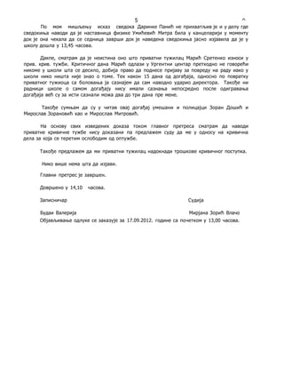 5 ^
По мом мишљењу исказ сведока Даринке Панић не прихватљив је и у делу где
сведокиња наводи да је наставница физике Умићевић Митра била у канцеларији у моменту
док је она чекала да се седница заврши док је наведена сведокиња јасно изјавила да је у
школу дошла у 13,45 часова.
Дакпе, сматрам да је неистина оно што приватни тужилац Марић Сретенко износи у
прив. крив. тужби. Критичног дана Марић одлази у Ургентни центар претходно не говорећи
никоме у школи шта се десило, добија право да поднесе пријаву за повреду на раду иако у
школи нико ништа није знао о томе. Тек након 15 дана од догађаја, односно по повратку
приватног тужиоца са боловања ја сазнајем да сам наводно ударио директора. Такође ни
радници школе о самом догађају нису имали сазнања непосредно после одигравања
догађаја већ су за исти сазнали можа два до три дана пре мене.
Такође сумњам да су у читав овај догађај умешани и полицајци Зоран Дошић и
Мирослав Зорановић као и Мирослав Митровић.
На основу свих изведених доказа током главног претреса сматрам да наводи
приватне кривичне тужбе нису доказани па предлажем суду да ме у односу на кривична
дела за која се теретим ослободим од оптужбе.
Такође предлажем да ми приватни тужилац надокнади трошкове кривичног поступка.
Нико више нема шта да изјави.
Главни претрес је завршен.
Довршено у 14,10 часова.
Записничар Судија
Будаи Валерија Мирјана Зорић Влачо
Објављивање одлуке се заказује за 17.09.2012. године са почетком у 13,00 часова.
 