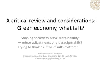 A critical review and considerations:
Green economy, what is it?
Shaping society to serve sustainability
— minor adjustments or a paradigm shift?
Trying to think as if the results mattered….
Professor Harald Sverdrup
Chemical Engineering, Lund University, 221 00 Lund, Sweden
Harald.sverdrup@chemeng.lth.se

 