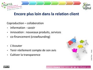 Encore plus loin dans la relation client
Coproduction – collaboration
• information - savoir
• innovation : nouveaux produits, services
• co-financement (crowfounding)
• L’écouter
• Tenir réellement compte de son avis
• Cultiver la transparence
Crédit
Photo
:
Fotolia
 
