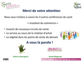 Merci de votre attention
Nous vous invitons à suivre les 3 autres conférences du cycle
« mutation du commerce »
• Investir de nouveaux circuits de vente
• Le service au cours de la relation d’achat
• Le végétal dans les points de vente de demain
A vous la parole !
Valérie Lebourgeois Brand Wagenaar
 