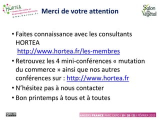Merci de votre attention
• Faites connaissance avec les consultants
HORTEA
http://www.hortea.fr/les-membres
• Retrouvez les 4 mini-conférences « mutation
du commerce » ainsi que nos autres
conférences sur : http://www.hortea.fr
• N’hésitez pas à nous contacter
• Bon printemps à tous et à toutes
 
