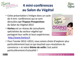 4 mini-conférences
au Salon du Végétal
• Cette présentation s’intègre dans un cycle
de 4 mini- conférences qui se sont
déroulées sur l’Espace Prospectives
du Salon du Végétal 2013
• Hortea est un réseau de consultants
spécialistes du secteur végétal qui
partagent leur veille et leurs expériences.
http://www.hortea.fr
• Pour l’année 2012->2013, nous avions choisi d’explorer plus
particulièrement tout ce qui touchait aux «mutations du
commerce » et notre thème de veille s’est avéré
particulièrement d’actualité !
 