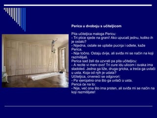 Perica u dvoboju s učiteljicom Pita učiteljica maloga Pericu: - Tri ptice sjede na grani! Ako upucaš jednu, koliko ih je ostalo? - Nijedna, ostale se uplaše pucnja i odlete, kaže Perica. - Nije točno. Ostaju dvije, ali sviđa mi se način na koji razmišljaš. Perica sad želi da uzvrati pa pita učiteljicu: - A recite vi meni ovo! Tri cure idu ulicom i svaka ima sladoled. Jedna ga liže, druga gricka, a treća ga uvlači u usta. Koja od njih je udata? Učiteljica, crveneći se odgovori: - Pa vjerojatno ona što ga uvlači u usta. Perica će na to: - Nije, već ona što ima prsten, ali sviđa mi se način na koji razmišljate! 