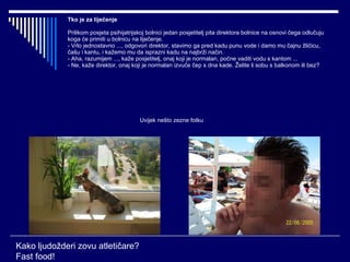 Tko je za liječenje Prilikom posjeta psihijatrijskoj bolnici jedan posjetitelj pita direktora bolnice na osnovi čega odlučuju koga će primiti u bolnicu na liječenje. - Vrlo jednostavno ..., odgovori direktor, stavimo ga pred kadu punu vode i damo mu čajnu žličicu, čašu i kantu, i kažemo mu da isprazni kadu na najbrži način. - Aha, razumijem ..., kaže posjetitelj, onaj koji je normalan, počne vaditi vodu s kantom ... - Ne, kaže direktor, onaj koji je normalan izvuče čep s dna kade. Želite li sobu s balkonom ili bez? Kako ljudožderi zovu atletičare? Fast food! Uvijek nešto zezne fotku 