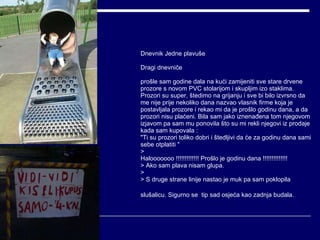 Dnevnik Jedne plavuše Dragi dnevniče prošle sam godine dala na kući zamijeniti sve stare drvene prozore s novom PVC stolarijom i skupljim izo staklima. Prozori su super, štedimo na grijanju i sve bi bilo izvrsno da me nije prije nekoliko dana nazvao vlasnik firme koja je postavljala prozore i rekao mi da je prošlo godinu dana, a da prozori nisu plaćeni. Bila sam jako iznenađena tom njegovom izjavom pa sam mu ponovila što su mi rekli njegovi iz prodaje kada sam kupovala :  "Ti su prozori toliko dobri i štedljivi da će za godinu dana sami sebe otplatiti " > Halooooooo !!!!!!!!!!!!! Prošlo je godinu dana !!!!!!!!!!!!!! > Ako sam plava nisam glupa. > > S druge strane linije nastao je muk pa sam poklopila slušalicu. Sigurno se  tip sad osjeća kao zadnja budala.   