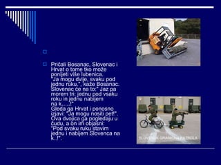 Pričali Bosanac, Slovenac i Hrvat o tome tko može ponijeti više lubenica. "Ja mogu dvije, svaku pod jednu ruku.", kaže Bosanac. Slovenac će na to:" Jaz pa morem tri: jednu pod vsaku roku in jednu nabijem na k…..!" Gleda ga Hrvat i ponosno izjavi: "Ja mogu nositi pet!". Ova dvojica ga pogledaju u čudu, a on im objasni: "Pod svaku ruku stavim jednu i nabijem Slovenca na k..!". SLOVENSK GRANIČNA PATROLA 
