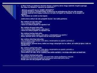 U New Yorku je nedavno otvoren dućan u kojemu žene mogu izabrati i kupiti supruga. Na ulazu su izložena "upustva za upotrebu"; - Možete posjetiti dućan SAMO JEDANPUT - Postoji 6 katova i karakteristike muškaraca se poboljšavaju što se više penjete - Možete izabrati bilo kojeg muškarca na katu na kojem se nalazite, ili se popeti na sljedeći. - Ne možete se vratiti na kat ispod. Jedna žena odluči da ode posjetiti dućan i da nađe partnera. Na vratima prvog kata piše: ''Ovi muškarci imaju posao'' I žena se odluči popeti na sljedeći kat Na vratima drugog kata piše: ''Ovi muškarci imaju posao i vole djecu'' I žena se odluči popeti na sljedeći kat Na vratima trećeg kata piše: ''Ovi muškarci imaju posao, vole djecu, i nevjerojatno su zgodni.'' Wow, pomisli žena, ali osjeća da se mora još popeti Na vratima četvrtog kata piše: ''Ovi muškarci imaju posao, vole djecu, nevjerojatno su zgodni i pomažu u  kućnim poslovima'' Nevjerojatno, pomisli žena, teško se mogu oduprijeti da ne uđem, ali nešto je tjera i ode na sljedeći kat. Na vratima petog kata piše: ''Ovi muškarci imaju posao, vole djecu, nevjerojatno su zgodni ,pomažu u  kućnim poslovima i vrlo su romantični'' Ž ena odluči da uđe, ali je  u zadnji čas nešto spriječi, i na kraju ode ipak na šesti kat. Na vratima šestog kata piše: Posjetiteljica ste br.31.456.012, na ovom katu nema muškaraca, ovaj kat  postoji da bi se pokazalo koliko je nemoguće zadovoljiti jednu ženu. Hvala vam sto ste posjetili nas dućan.   