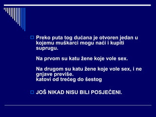 Preko puta tog dućana je otvoren jedan u kojemu muškarci mogu naći i kupiti suprugu. Na prvom su katu žene koje vole sex. Na drugom su katu žene koje vole sex, i ne gnjave previše. katovi od trećeg do šestog  JOŠ NIKAD NISU BILI POSJEĆENI. 